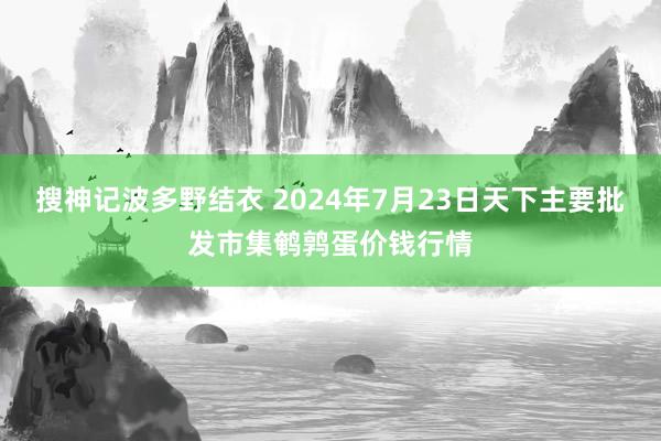 搜神记波多野结衣 2024年7月23日天下主要批发市集鹌鹑蛋价钱行情