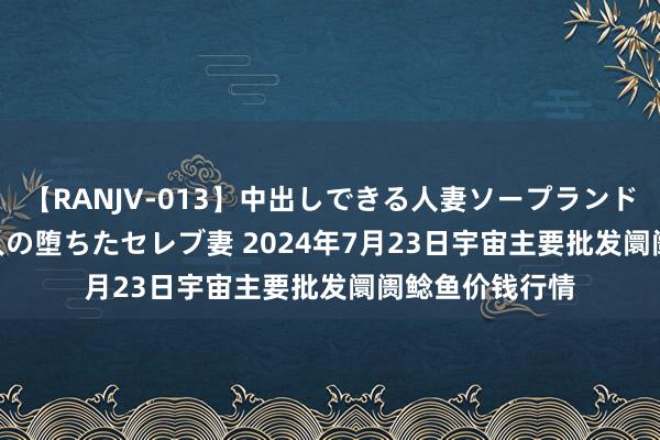 【RANJV-013】中出しできる人妻ソープランドDX 8時間 16人の堕ちたセレブ妻 2024年7月23日宇宙主要批发阛阓鲶鱼价钱行情