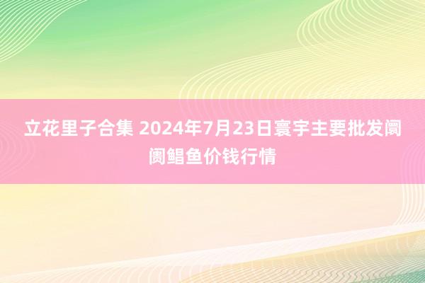 立花里子合集 2024年7月23日寰宇主要批发阛阓鲳鱼价钱行情