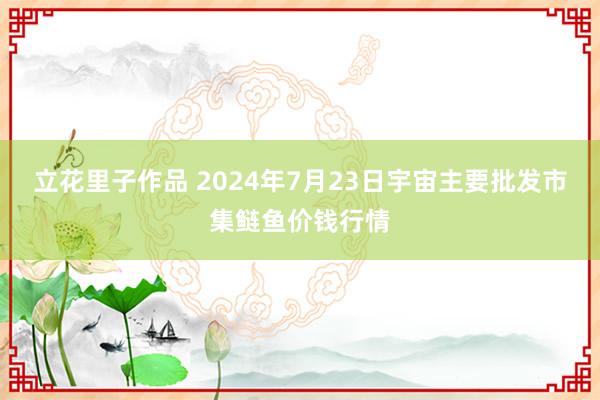 立花里子作品 2024年7月23日宇宙主要批发市集鲢鱼价钱行情