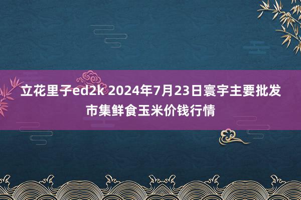 立花里子ed2k 2024年7月23日寰宇主要批发市集鲜食玉米价钱行情