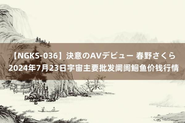 【NGKS-036】決意のAVデビュー 春野さくら 2024年7月23日宇宙主要批发阛阓鮰鱼价钱行情