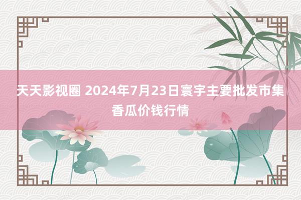 天天影视圈 2024年7月23日寰宇主要批发市集香瓜价钱行情