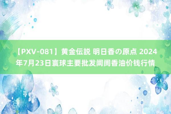 【PXV-081】黄金伝説 明日香の原点 2024年7月23日寰球主要批发阛阓香油价钱行情