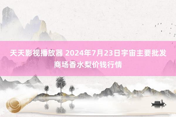 天天影视播放器 2024年7月23日宇宙主要批发商场香水梨价钱行情