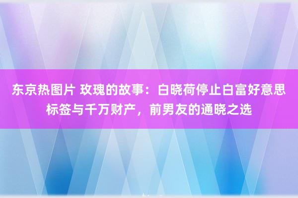 东京热图片 玫瑰的故事：白晓荷停止白富好意思标签与千万财产，前男友的通晓之选