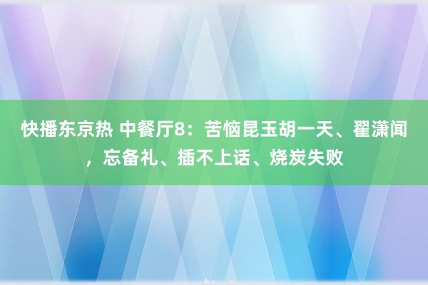 快播东京热 中餐厅8：苦恼昆玉胡一天、翟潇闻，忘备礼、插不上话、烧炭失败