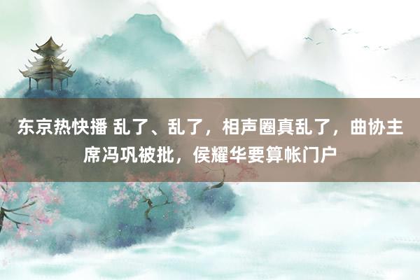 东京热快播 乱了、乱了，相声圈真乱了，曲协主席冯巩被批，侯耀华要算帐门户