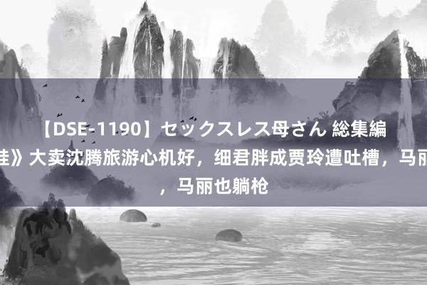 【DSE-1190】セックスレス母さん 総集編 《捏娃娃》大卖沈腾旅游心机好，细君胖成贾玲遭吐槽，马丽也躺枪