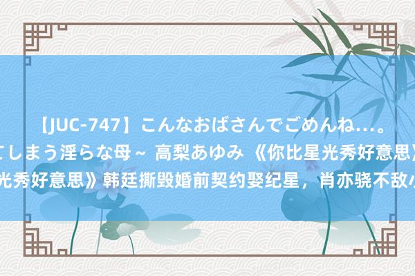 【JUC-747】こんなおばさんでごめんね…。～童貞チ○ポに発情してしまう淫らな母～ 高梨あゆみ 《你比星光秀好意思》韩廷撕毁婚前契约娶纪星，肖亦骁不敌小奶狗错失栗俪