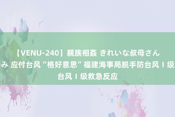 【VENU-240】親族相姦 きれいな叔母さん 高梨あゆみ 应付台风“格好意思”福建海事局脱手防台风Ⅰ级救急反应