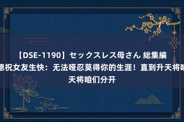 【DSE-1190】セックスレス母さん 総集編 普理查德祝女友生快：无法哑忍莫得你的生涯！直到升天将咱们分开