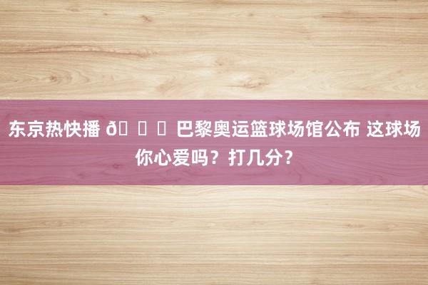 东京热快播 ?巴黎奥运篮球场馆公布 这球场你心爱吗？打几分？