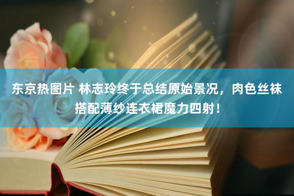 东京热图片 林志玲终于总结原始景况，肉色丝袜搭配薄纱连衣裙魔力四射！