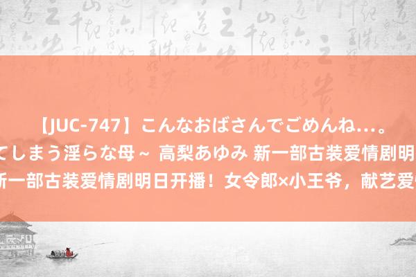 【JUC-747】こんなおばさんでごめんね…。～童貞チ○ポに発情してしまう淫らな母～ 高梨あゆみ 新一部古装爱情剧明日开播！女令郎×小王爷，献艺爱情乌龙