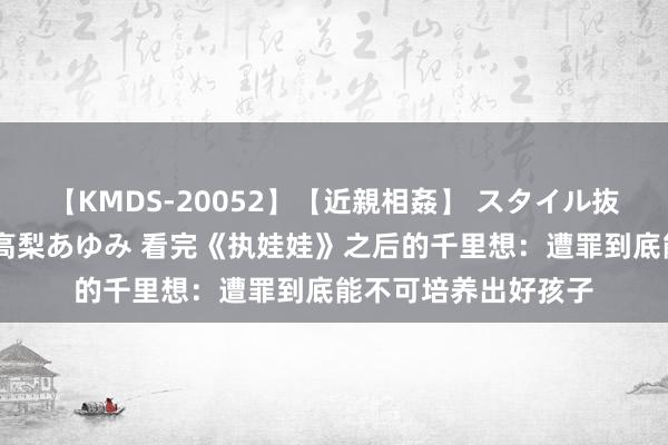 【KMDS-20052】【近親相姦】 スタイル抜群な僕の叔母さん 高梨あゆみ 看完《执娃娃》之后的千里想：遭罪到底能不可培养出好孩子