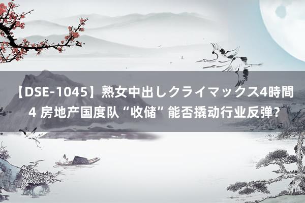 【DSE-1045】熟女中出しクライマックス4時間 4 房地产国度队“收储”能否撬动行业反弹？