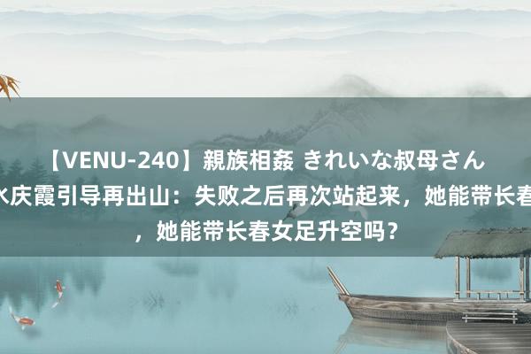 【VENU-240】親族相姦 きれいな叔母さん 高梨あゆみ 水庆霞引导再出山：失败之后再次站起来，她能带长春女足升空吗？