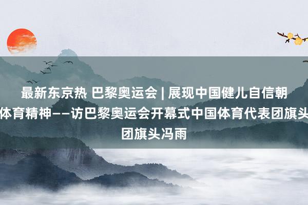 最新东京热 巴黎奥运会 | 展现中国健儿自信朝上的体育精神——访巴黎奥运会开幕式中国体育代表团旗头冯雨