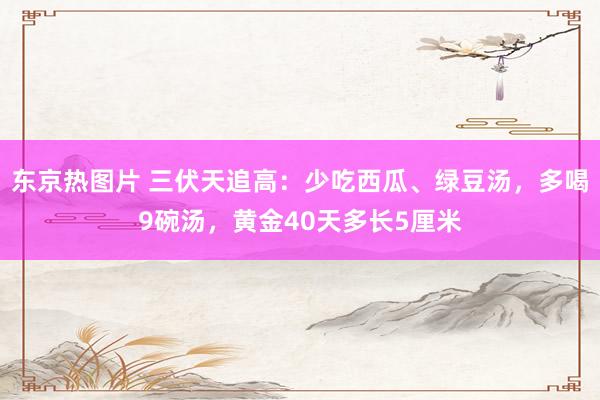 东京热图片 三伏天追高：少吃西瓜、绿豆汤，多喝9碗汤，黄金40天多长5厘米