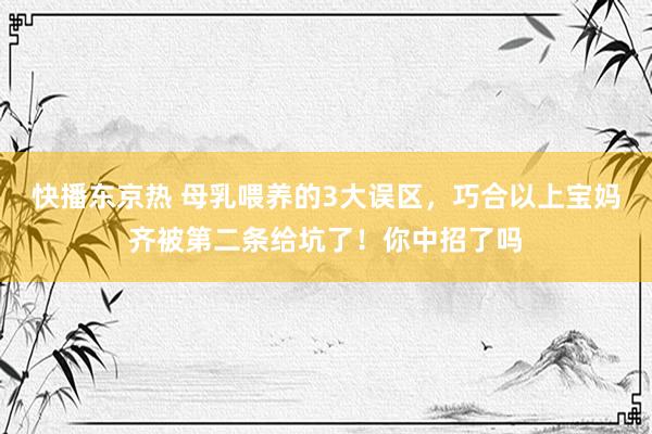 快播东京热 母乳喂养的3大误区，巧合以上宝妈齐被第二条给坑了！你中招了吗