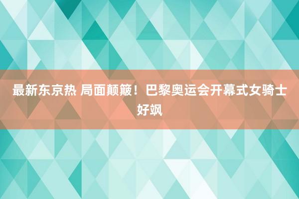 最新东京热 局面颠簸！巴黎奥运会开幕式女骑士好飒