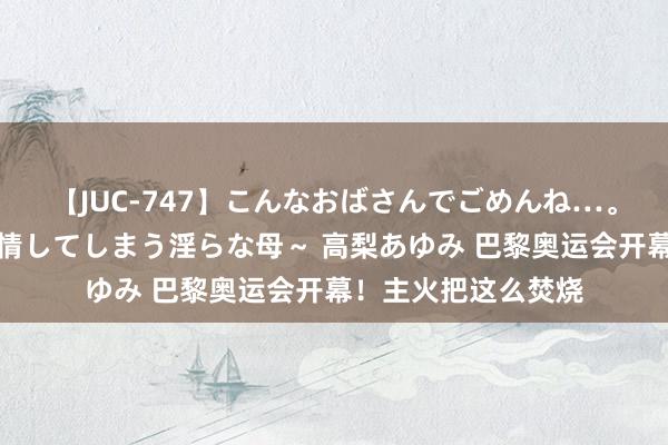 【JUC-747】こんなおばさんでごめんね…。～童貞チ○ポに発情してしまう淫らな母～ 高梨あゆみ 巴黎奥运会开幕！主火把这么焚烧