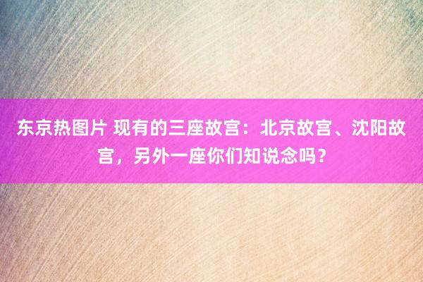 东京热图片 现有的三座故宫：北京故宫、沈阳故宫，另外一座你们知说念吗？