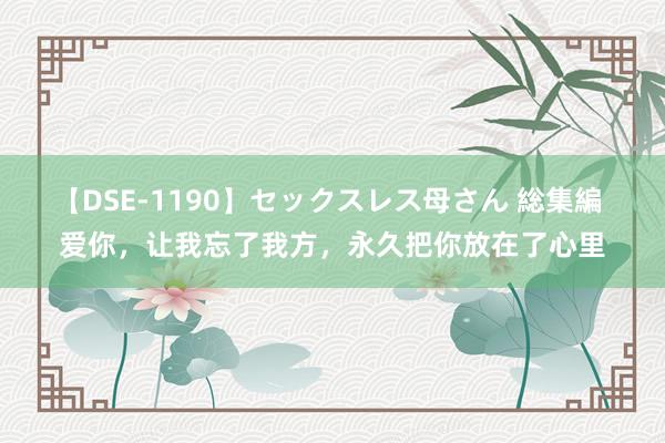 【DSE-1190】セックスレス母さん 総集編 爱你，让我忘了我方，永久把你放在了心里