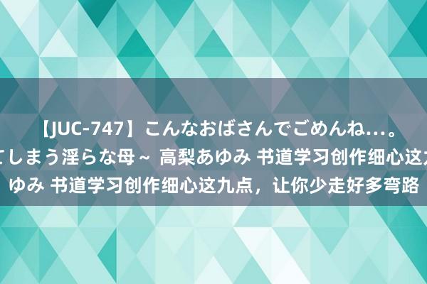 【JUC-747】こんなおばさんでごめんね…。～童貞チ○ポに発情してしまう淫らな母～ 高梨あゆみ 书道学习创作细心这九点，让你少走好多弯路