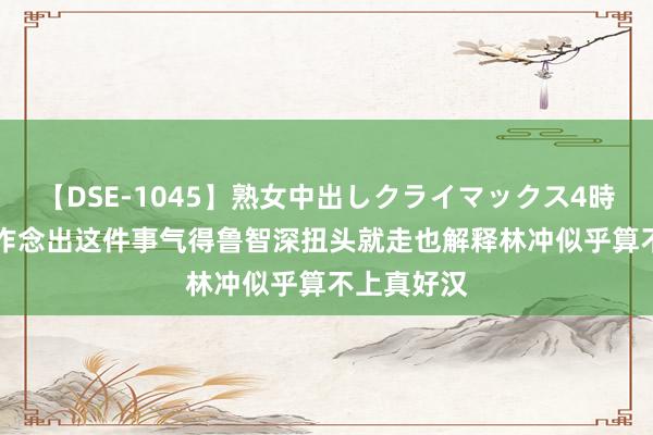 【DSE-1045】熟女中出しクライマックス4時間 4 林冲作念出这件事气得鲁智深扭头就走也解释林冲似乎算不上真好汉