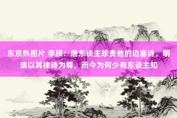 东京热图片 李颀：唐东谈主珍贵他的边塞诗，明清以其律诗为尊，而今为何少有东谈主知