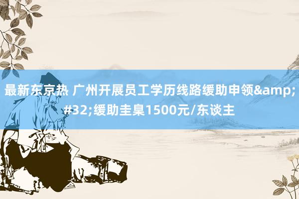 最新东京热 广州开展员工学历线路缓助申领&#32;缓助圭臬1500元/东谈主