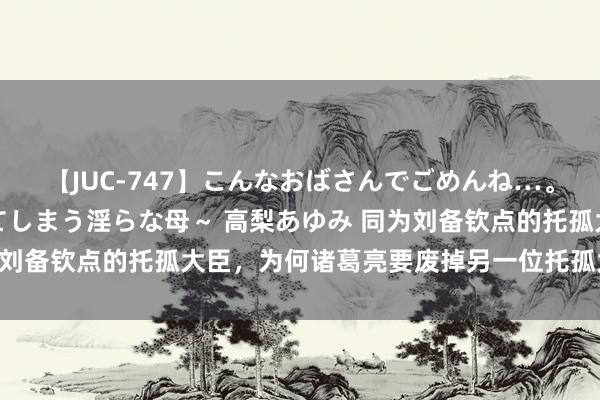 【JUC-747】こんなおばさんでごめんね…。～童貞チ○ポに発情してしまう淫らな母～ 高梨あゆみ 同为刘备钦点的托孤大臣，为何诸葛亮要废掉另一位托孤大臣李严？