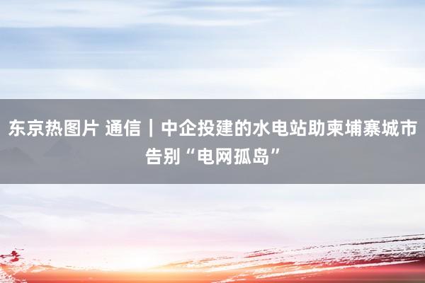 东京热图片 通信｜中企投建的水电站助柬埔寨城市告别“电网孤岛”