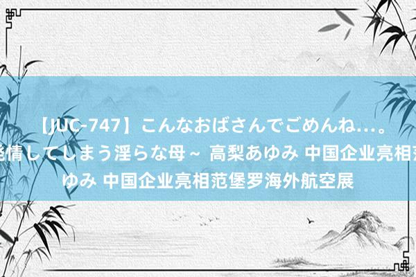 【JUC-747】こんなおばさんでごめんね…。～童貞チ○ポに発情してしまう淫らな母～ 高梨あゆみ 中国企业亮相范堡罗海外航空展