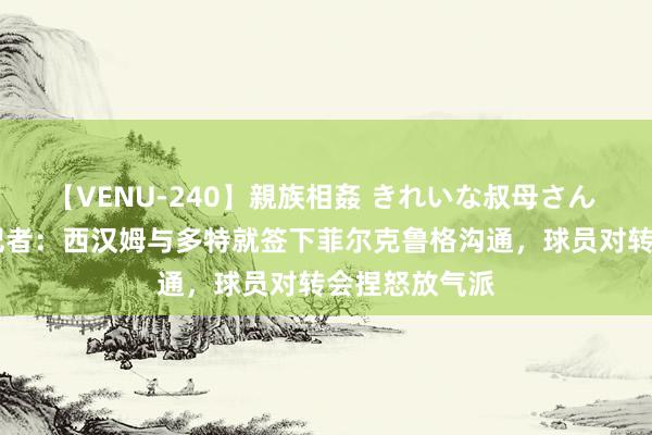 【VENU-240】親族相姦 きれいな叔母さん 高梨あゆみ 记者：西汉姆与多特就签下菲尔克鲁格沟通，球员对转会捏怒放气派