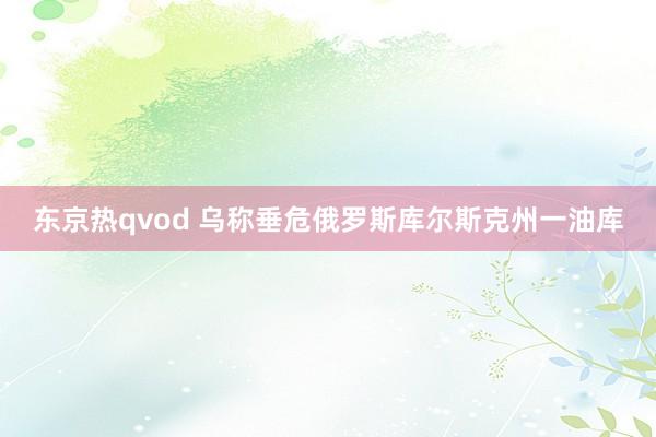 东京热qvod 乌称垂危俄罗斯库尔斯克州一油库