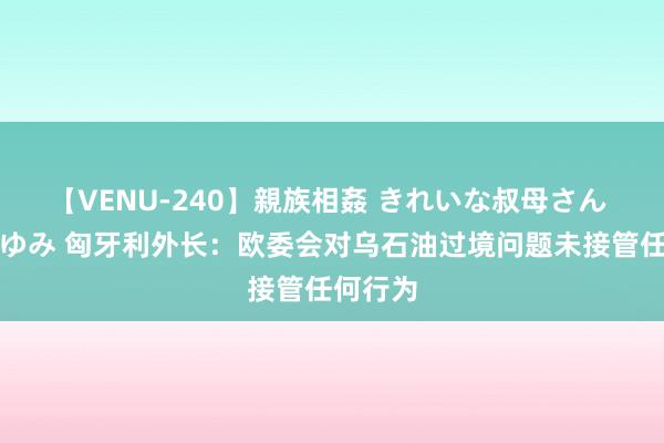 【VENU-240】親族相姦 きれいな叔母さん 高梨あゆみ 匈牙利外长：欧委会对乌石油过境问题未接管任何行为