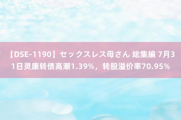 【DSE-1190】セックスレス母さん 総集編 7月31日灵康转债高潮1.39%，转股溢价率70.95%