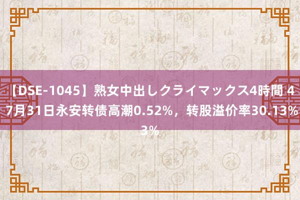 【DSE-1045】熟女中出しクライマックス4時間 4 7月31日永安转债高潮0.52%，转股溢价率30.13%