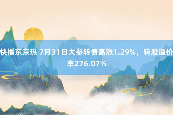 快播东京热 7月31日大参转债高涨1.29%，转股溢价率276.07%