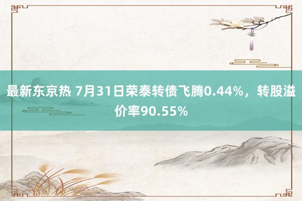 最新东京热 7月31日荣泰转债飞腾0.44%，转股溢价率90.55%