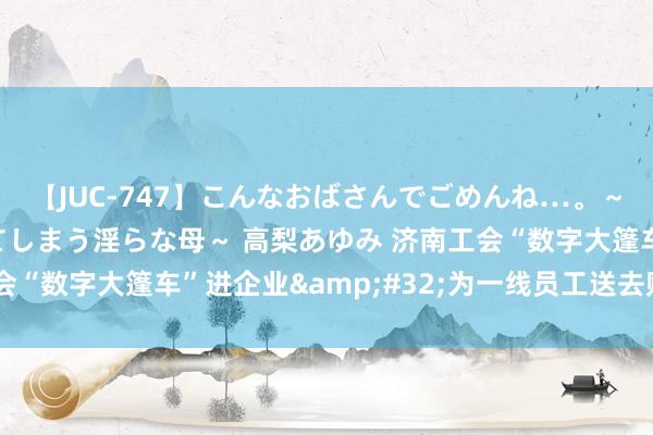 【JUC-747】こんなおばさんでごめんね…。～童貞チ○ポに発情してしまう淫らな母～ 高梨あゆみ 济南工会“数字大篷车”进企业&#32;为一线员工送去贴心办事