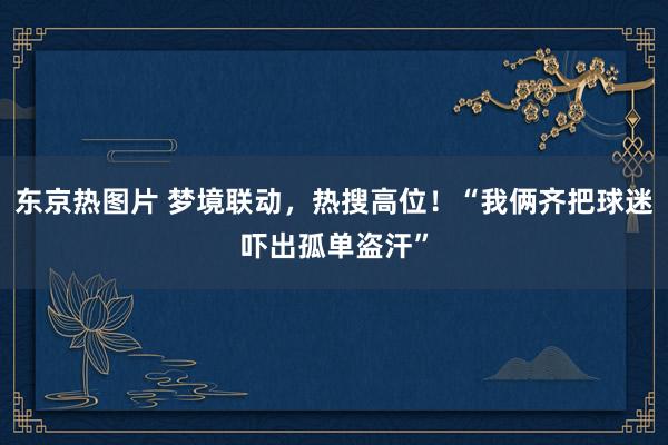 东京热图片 梦境联动，热搜高位！“我俩齐把球迷吓出孤单盗汗”