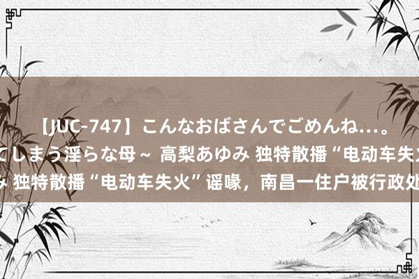 【JUC-747】こんなおばさんでごめんね…。～童貞チ○ポに発情してしまう淫らな母～ 高梨あゆみ 独特散播“电动车失火”谣喙，南昌一住户被行政处罚！