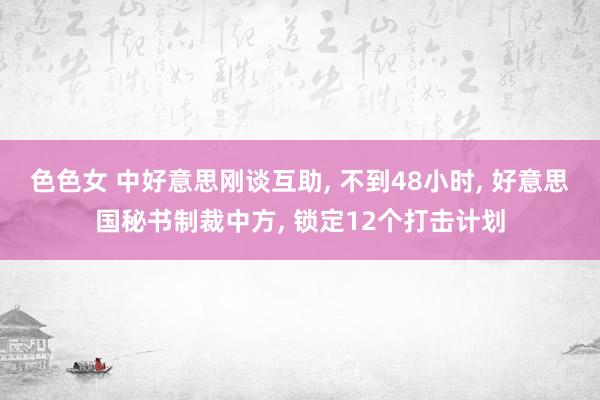 色色女 中好意思刚谈互助， 不到48小时， 好意思国秘书制裁中方， 锁定12个打击计划