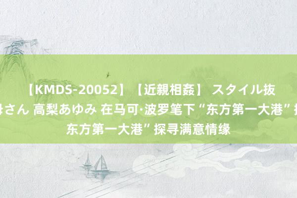 【KMDS-20052】【近親相姦】 スタイル抜群な僕の叔母さん 高梨あゆみ 在马可·波罗笔下“东方第一大港”探寻满意情缘