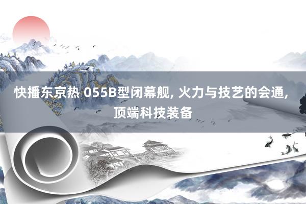 快播东京热 055B型闭幕舰， 火力与技艺的会通， 顶端科技装备