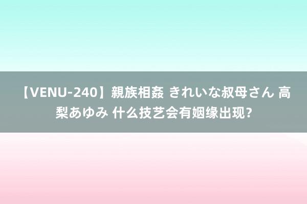 【VENU-240】親族相姦 きれいな叔母さん 高梨あゆみ 什么技艺会有姻缘出现？